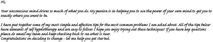 Hi, Your unconscious mind drives so much of what you do. My passion is in helping you to use the power of your own mind to get you to exactly where you want to be. I have put together some of my most simple and effective tips for the most common problems I am asked about. All of the tips below have elements of self hypnotherapy and are easy to follow. I hope you enjoy trying out these techniques! If you have and questions please do email my team and keep checking back to see what is new. Congratulations on deciding to change  let me help you get started.